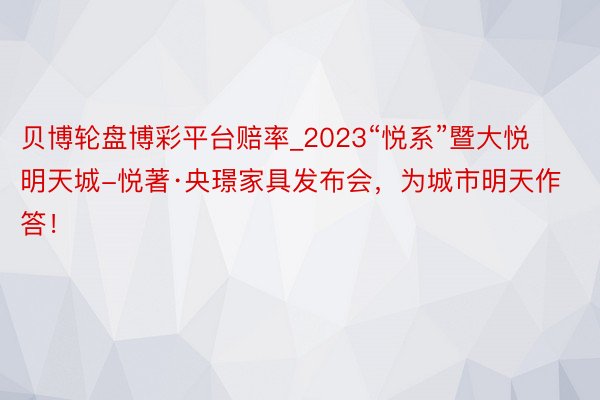 贝博轮盘博彩平台赔率_2023“悦系”暨大悦明天城-悦著·央